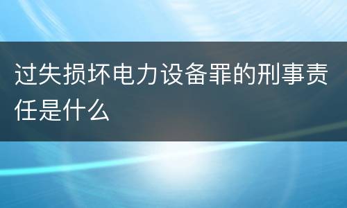 过失损坏电力设备罪的刑事责任是什么