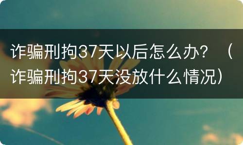 诈骗刑拘37天以后怎么办？（诈骗刑拘37天没放什么情况）
