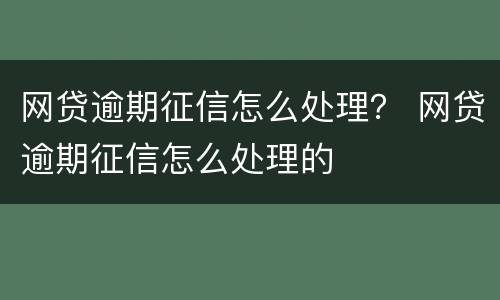 网贷逾期征信怎么处理？ 网贷逾期征信怎么处理的