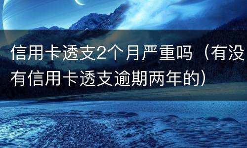 信用卡透支2个月严重吗（有没有信用卡透支逾期两年的）