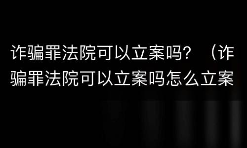 诈骗罪法院可以立案吗？（诈骗罪法院可以立案吗怎么立案）