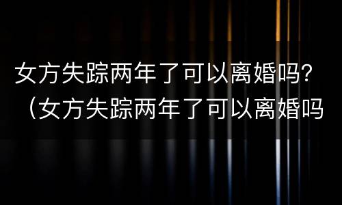 女方失踪两年了可以离婚吗？（女方失踪两年了可以离婚吗知乎）