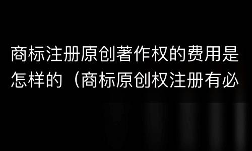商标注册原创著作权的费用是怎样的（商标原创权注册有必要吗）