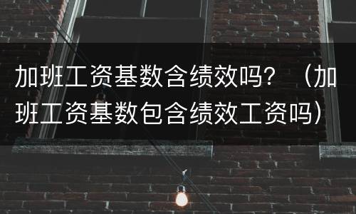 加班工资基数含绩效吗？（加班工资基数包含绩效工资吗）