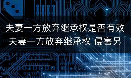 夫妻一方放弃继承权是否有效 夫妻一方放弃继承权 侵害另一方权益