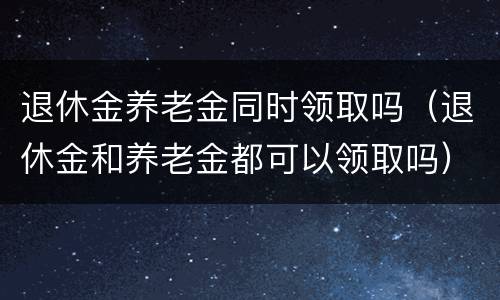 退休金养老金同时领取吗（退休金和养老金都可以领取吗）