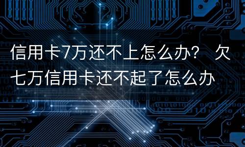 信用卡7万还不上怎么办？ 欠七万信用卡还不起了怎么办