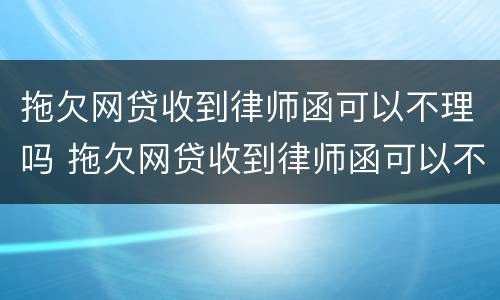 拖欠网贷收到律师函可以不理吗 拖欠网贷收到律师函可以不理吗是真的吗