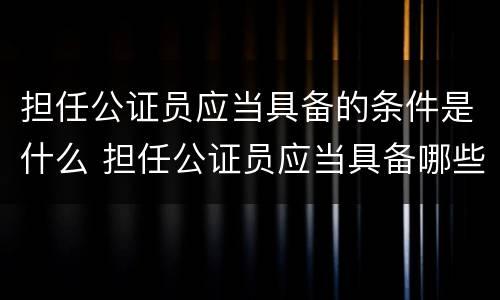 担任公证员应当具备的条件是什么 担任公证员应当具备哪些条件
