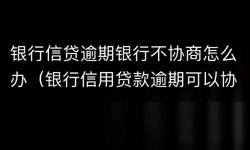 银行信贷逾期银行不协商怎么办（银行信用贷款逾期可以协商吗）