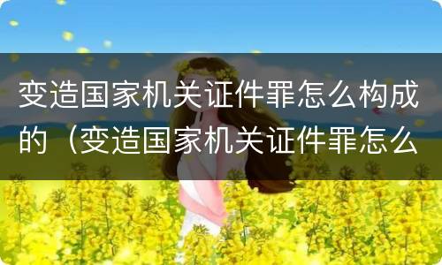 变造国家机关证件罪怎么构成的（变造国家机关证件罪怎么构成的罪名）