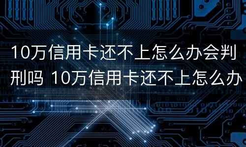 10万信用卡还不上怎么办会判刑吗 10万信用卡还不上怎么办会判刑吗视频