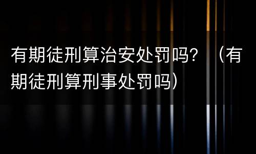 有期徒刑算治安处罚吗？（有期徒刑算刑事处罚吗）