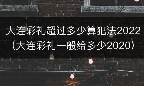 大连彩礼超过多少算犯法2022（大连彩礼一般给多少2020）