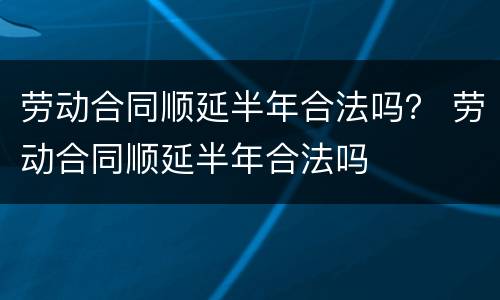 劳动合同顺延半年合法吗？ 劳动合同顺延半年合法吗