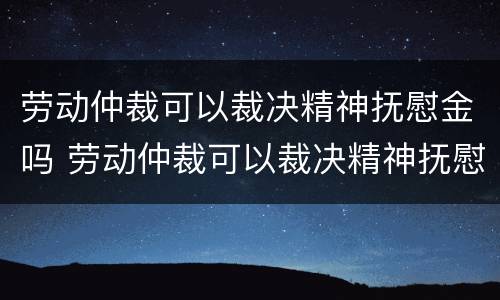 劳动仲裁可以裁决精神抚慰金吗 劳动仲裁可以裁决精神抚慰金吗法律