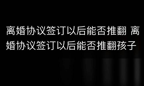 离婚协议签订以后能否推翻 离婚协议签订以后能否推翻孩子
