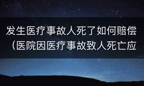发生医疗事故人死了如何赔偿（医院因医疗事故致人死亡应赔偿多少钱）