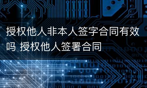 授权他人非本人签字合同有效吗 授权他人签署合同