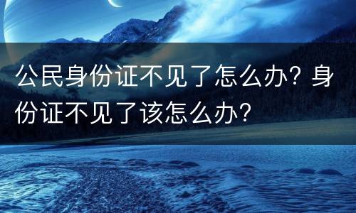 公民身份证不见了怎么办? 身份证不见了该怎么办?