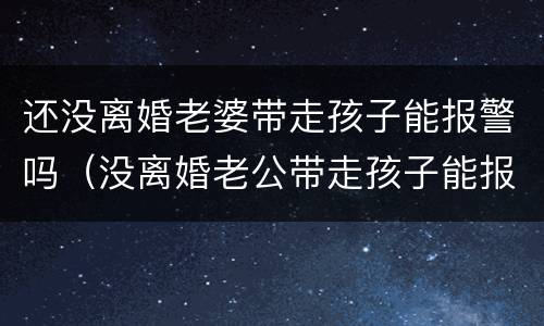 还没离婚老婆带走孩子能报警吗（没离婚老公带走孩子能报警吗）