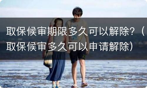取保候审期限多久可以解除?（取保候审多久可以申请解除）