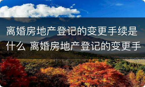 离婚房地产登记的变更手续是什么 离婚房地产登记的变更手续是什么时候办理