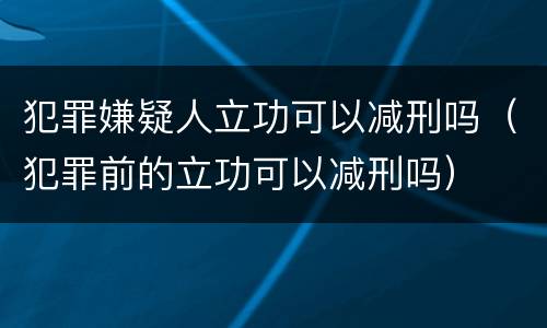 犯罪嫌疑人立功可以减刑吗（犯罪前的立功可以减刑吗）