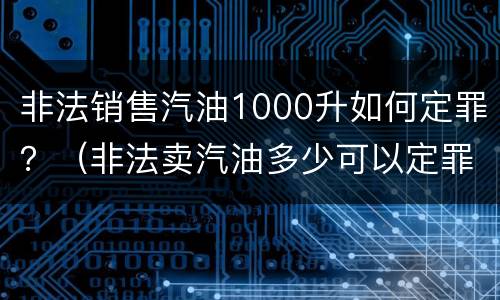 非法销售汽油1000升如何定罪？（非法卖汽油多少可以定罪）