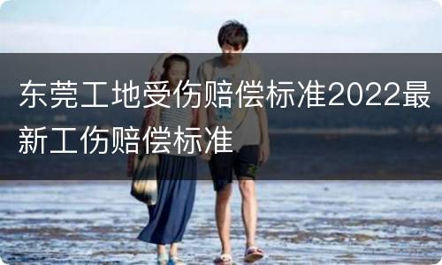 东莞工地受伤赔偿标准2022最新工伤赔偿标准