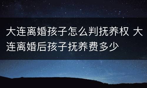 大连离婚孩子怎么判抚养权 大连离婚后孩子抚养费多少
