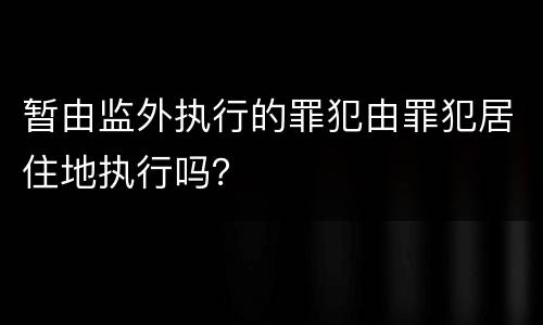 暂由监外执行的罪犯由罪犯居住地执行吗？