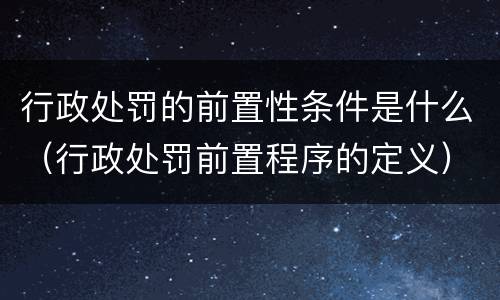 行政处罚的前置性条件是什么（行政处罚前置程序的定义）
