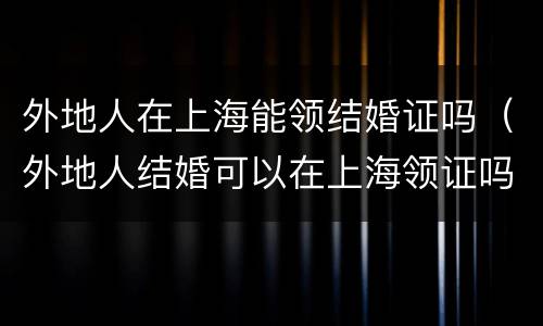 外地人在上海能领结婚证吗（外地人结婚可以在上海领证吗）