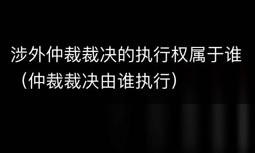 涉外仲裁裁决的执行权属于谁（仲裁裁决由谁执行）