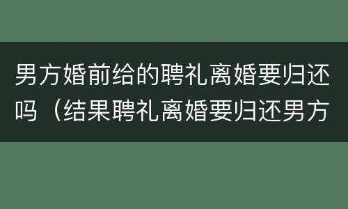 男方婚前给的聘礼离婚要归还吗（结果聘礼离婚要归还男方么?）