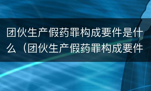 团伙生产假药罪构成要件是什么（团伙生产假药罪构成要件是什么呢）