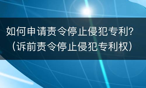 如何申请责令停止侵犯专利？（诉前责令停止侵犯专利权）
