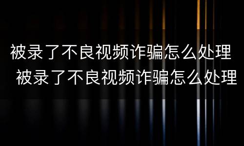 被录了不良视频诈骗怎么处理 被录了不良视频诈骗怎么处理 一直垃圾短信验证码