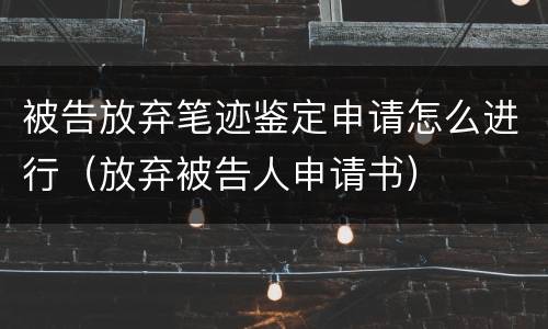 被告放弃笔迹鉴定申请怎么进行（放弃被告人申请书）