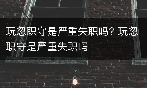 玩忽职守是严重失职吗? 玩忽职守是严重失职吗