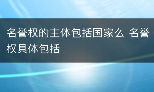 名誉权的主体包括国家么 名誉权具体包括