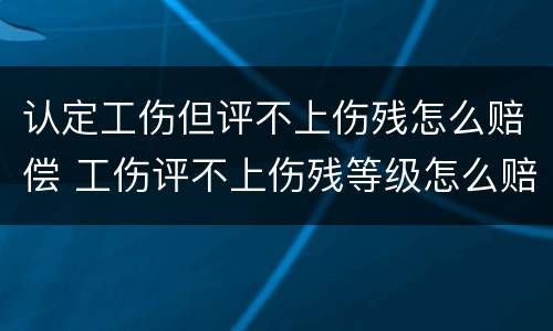认定工伤但评不上伤残怎么赔偿 工伤评不上伤残等级怎么赔偿