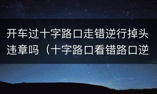 开车过十字路口走错逆行掉头违章吗（十字路口看错路口逆行了）