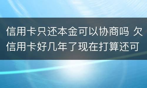 信用卡只还本金可以协商吗 欠信用卡好几年了现在打算还可以协商还本金吗