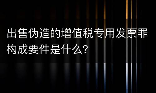 出售伪造的增值税专用发票罪构成要件是什么？