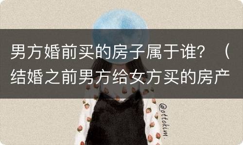 男方婚前买的房子属于谁？（结婚之前男方给女方买的房产属于谁的）