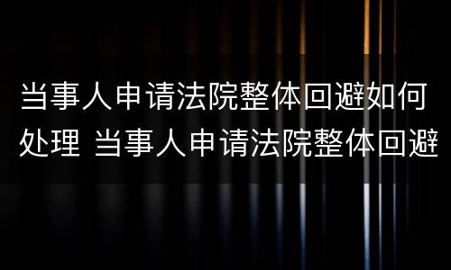 当事人申请法院整体回避如何处理 当事人申请法院整体回避如何处理问题