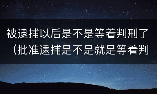 被逮捕以后是不是等着判刑了（批准逮捕是不是就是等着判刑了）
