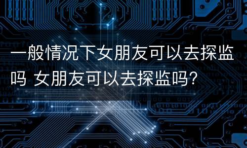 一般情况下女朋友可以去探监吗 女朋友可以去探监吗?